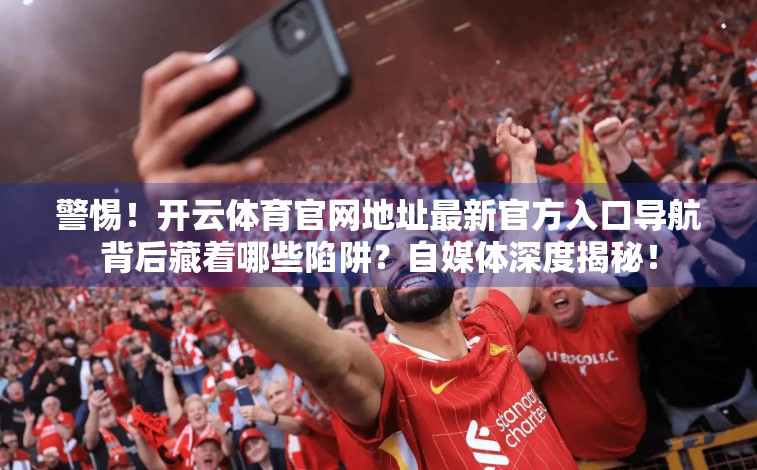 警惕！开云体育官网地址最新官方入口导航背后藏着哪些陷阱？自媒体深度揭秘！