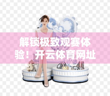 解锁极致观赛体验！开云体育网址下载全攻略，新手也能秒变老司机！