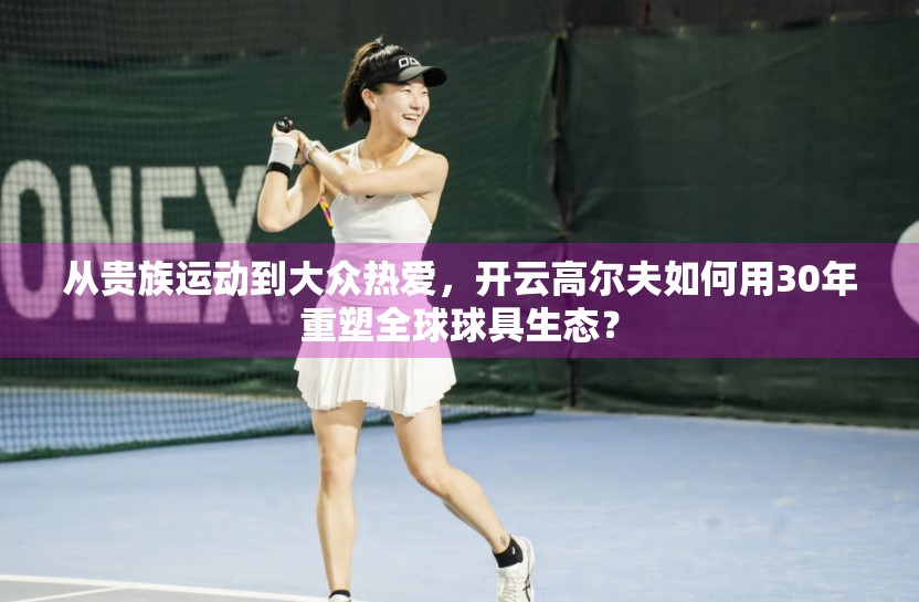 从贵族运动到大众热爱，开云高尔夫如何用30年重塑全球球具生态？