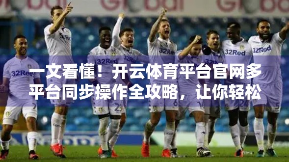 一文看懂！开云体育平台官网多平台同步操作全攻略，让你轻松畅玩赛事直播与投注