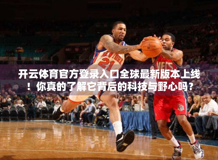 开云体育官方登录入口全球最新版本上线！你真的了解它背后的科技与野心吗？