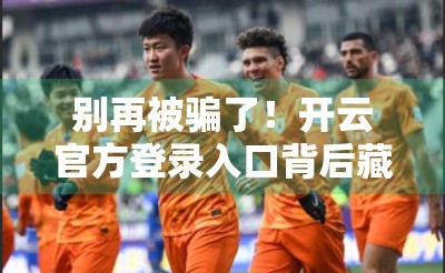 别再被骗了！开云官方登录入口背后藏着哪些陷阱？一文教你避开钓鱼网站！