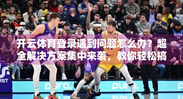 开云体育登录遇到问题怎么办？超全解决方案集中来袭，教你轻松搞定！