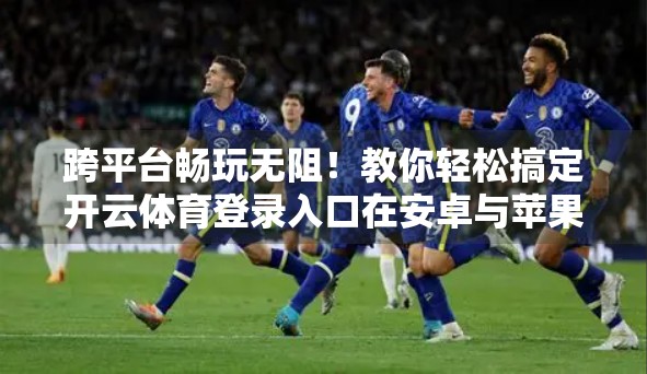 跨平台畅玩无阻！教你轻松搞定开云体育登录入口在安卓与苹果设备上的适配技巧