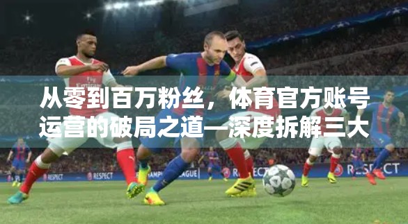 从零到百万粉丝，体育官方账号运营的破局之道—深度拆解三大成功案例