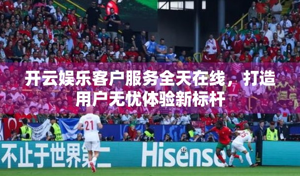 开云娱乐客户服务全天在线，打造用户无忧体验新标杆